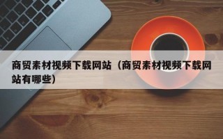 肇庆商贸素材视频下载网站（商贸素材视频下载网站有哪些）