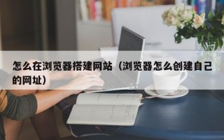 肇庆怎么在浏览器搭建网站（浏览器怎么创建自己的网址）