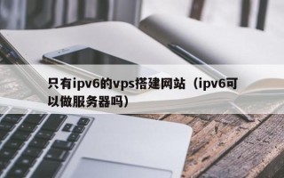 肇庆只有ipv6的vps搭建网站（ipv6可以做服务器吗）